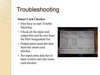 Troubleshooting
Smart Card Checker
 First base to start Trouble
Shooting.
 Check all the input and
output bits one by one from
the Port Assignment list.
 Output ports reads the data
from the smart card
checker.
 For input ports data has to
been written onto the smart
card checker.
 