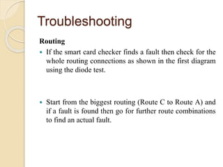 Troubleshooting
Routing
 If the smart card checker finds a fault then check for the
whole routing connections as shown in the first diagram
using the diode test.
 Start from the biggest routing (Route C to Route A) and
if a fault is found then go for further route combinations
to find an actual fault.
 
