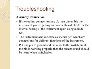 Troubleshooting
Assembly Connection
 If the routing connections are ok then dissemble the
instrument you’re getting an error with and check for the
internal wiring of the instrument again using a diode
test.
 The instrument also incubates a special pcb which are
connections for different functions of the instrument.
 Put one pin to ground and the other to the switch pin if
the pin is working properly then the buzzer sound should
be heard when switched on.
 
