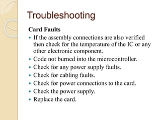 Troubleshooting
Card Faults
 If the assembly connections are also verified
then check for the temperature of the IC or any
other electronic component.
 Code not burned into the microcontroller.
 Check for any power supply faults.
 Check for cabling faults.
 Check for power connections to the card.
 Check the power supply.
 Replace the card.
 