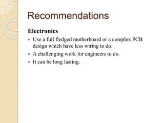 Recommendations
Electronics
 Use a full fledged motherboard or a complex PCB
design which have less wiring to do.
 A challenging work for engineers to do.
 It can be long lasting.
 
