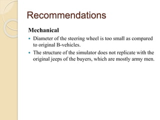 Recommendations
Mechanical
 Diameter of the steering wheel is too small as compared
to original B-vehicles.
 The structure of the simulator does not replicate with the
original jeeps of the buyers, which are mostly army men.
 