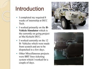 Introduction
 I completed my required 8
weeks of internship at DCC
Tech.
 I worked primarily on the B-
Vehicle Simulator which is
the currently on going project
at Mai Kolachi DCC.
 I worked currently on the 12
B- Vehicles which were made
from scratch and are to be
dispatched in a few days.
 Other Miscellaneous projects
were BRT lines ticketing
system which I worked for a
couple of days.
 