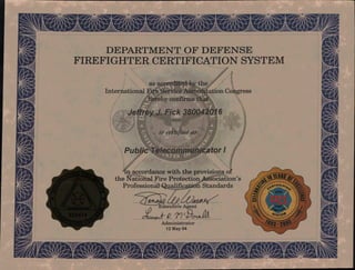 4•11,-4vN-Nt- 40;00.ika,
10" i
,11k
/
ExecutiN;e Agent
R. r 09-cfrua
Administrator
12 May 04
44•704`.. A 410,4;
• _AIL_
DEPARTMENT OF DEFENSE
FIREFIGHTER CERTIFICATION SYSTEM
as accredited by the
International Fire Service Accreditation Congress
hereby confirms that
Jeffrey J. Fick 380042016
is certified as
Public Telecommunicator
in accordance with the provisions of
the National Fire Protection Association's
Professional Qualification Standards
• -4,7gr
p N‘I s01
446V fr,r4Ow LW A
iL
 