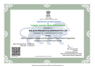 GOVT. OF INDIA
MINISTRY OF NEW AND RENEWABLE ENERGY
as
CHANNEL PARTNER (NEW ENTREPRENEUR)
AWARDED TO
M/S ALFA PROJECTS & SERVICES PVT.LTD
( Registration No. : U45303OR2010PTC011635 )
Under
Grid Connected Rooftop and Small Solar Power Plants Programme
Empanelment Number : MNRE/EN/GCRT/890
Date of Empanelment : 21-06-2016
Valid upto : 21-06-2018
SCAN QR Code Please verify the authenticity from SPIN in mnre.gov.in
Ms. Veena Sinha
Director
Authorized Signatory
Grid Connected Rooftop and Small
Solar Power Plants Programme
Generated through online application of MNRE namely SPIN developed by NIC
 
