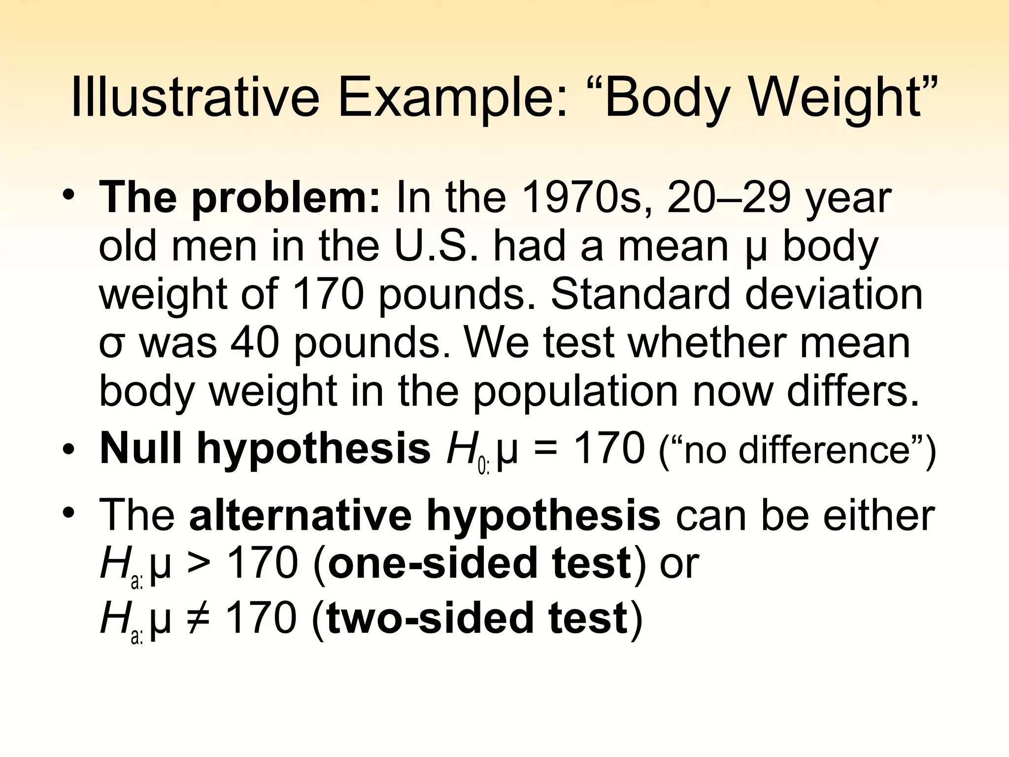 Illustrative Example: “Body Weight”
• The problem: In the 1970s, 20–29 year
old men in the U.S. had a mean μ body
weight of 170 pounds. Standard deviation
σ was 40 pounds. We test whether mean
body weight in the population now differs.
• Null hypothesis H0: μ = 170 (“no difference”)
• The alternative hypothesis can be either
Ha: μ > 170 (one-sided test) or
Ha: μ ≠ 170 (two-sided test)
 