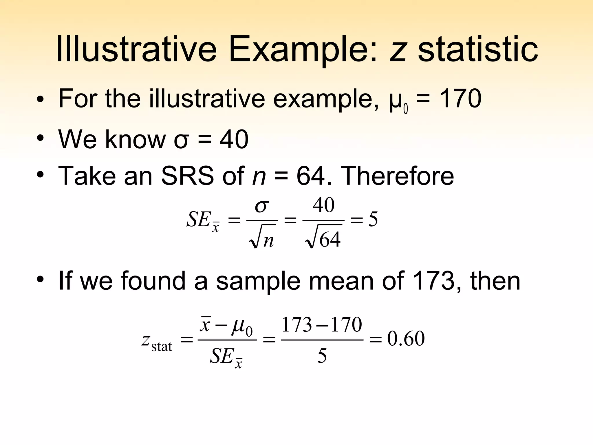 Illustrative Example: z statistic
• For the illustrative example, μ0 = 170
• We know σ = 40
• Take an SRS of n = 64. Therefore
• If we found a sample mean of 173, then
5
64
40
===
n
SEx
σ
60.0
5
1701730
stat =
−
=
−
=
xSE
x
z
µ
 