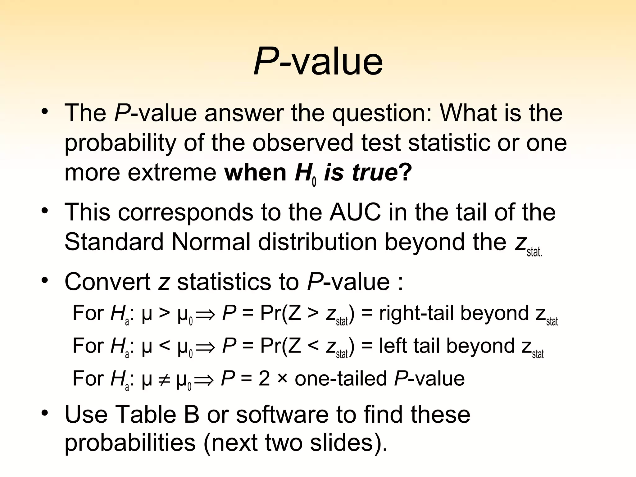 P-value
• The P-value answer the question: What is the
probability of the observed test statistic or one
more extreme when H0 is true?
• This corresponds to the AUC in the tail of the
Standard Normal distribution beyond the zstat.
• Convert z statistics to P-value :
For Ha: μ > μ0 ⇒ P = Pr(Z > zstat) = right-tail beyond zstat
For Ha: μ < μ0 ⇒ P = Pr(Z < zstat) = left tail beyond zstat
For Ha: μ ≠ μ0 ⇒ P = 2 × one-tailed P-value
• Use Table B or software to find these
probabilities (next two slides).
 