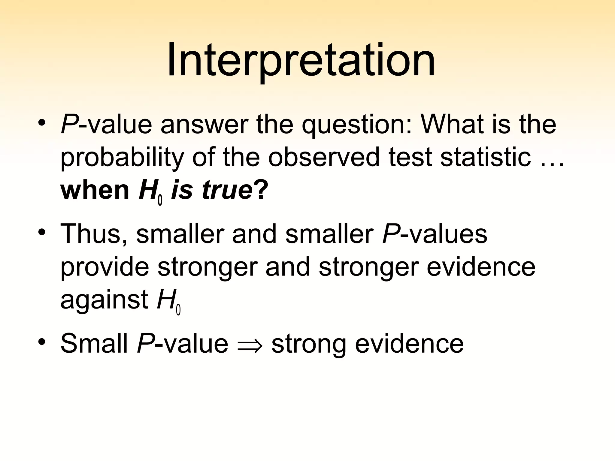 Interpretation
• P-value answer the question: What is the
probability of the observed test statistic …
when H0 is true?
• Thus, smaller and smaller P-values
provide stronger and stronger evidence
against H0
• Small P-value ⇒ strong evidence
 