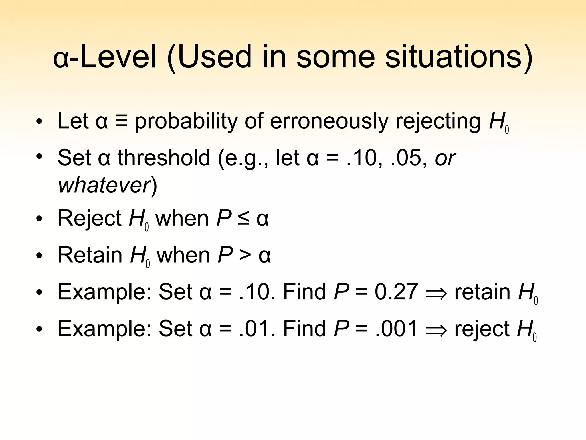 α-Level (Used in some situations)
• Let α ≡ probability of erroneously rejecting H0
• Set α threshold (e.g., let α = .10, .05, or
whatever)
• Reject H0 when P ≤ α
• Retain H0 when P > α
• Example: Set α = .10. Find P = 0.27 ⇒ retain H0
• Example: Set α = .01. Find P = .001 ⇒ reject H0
 