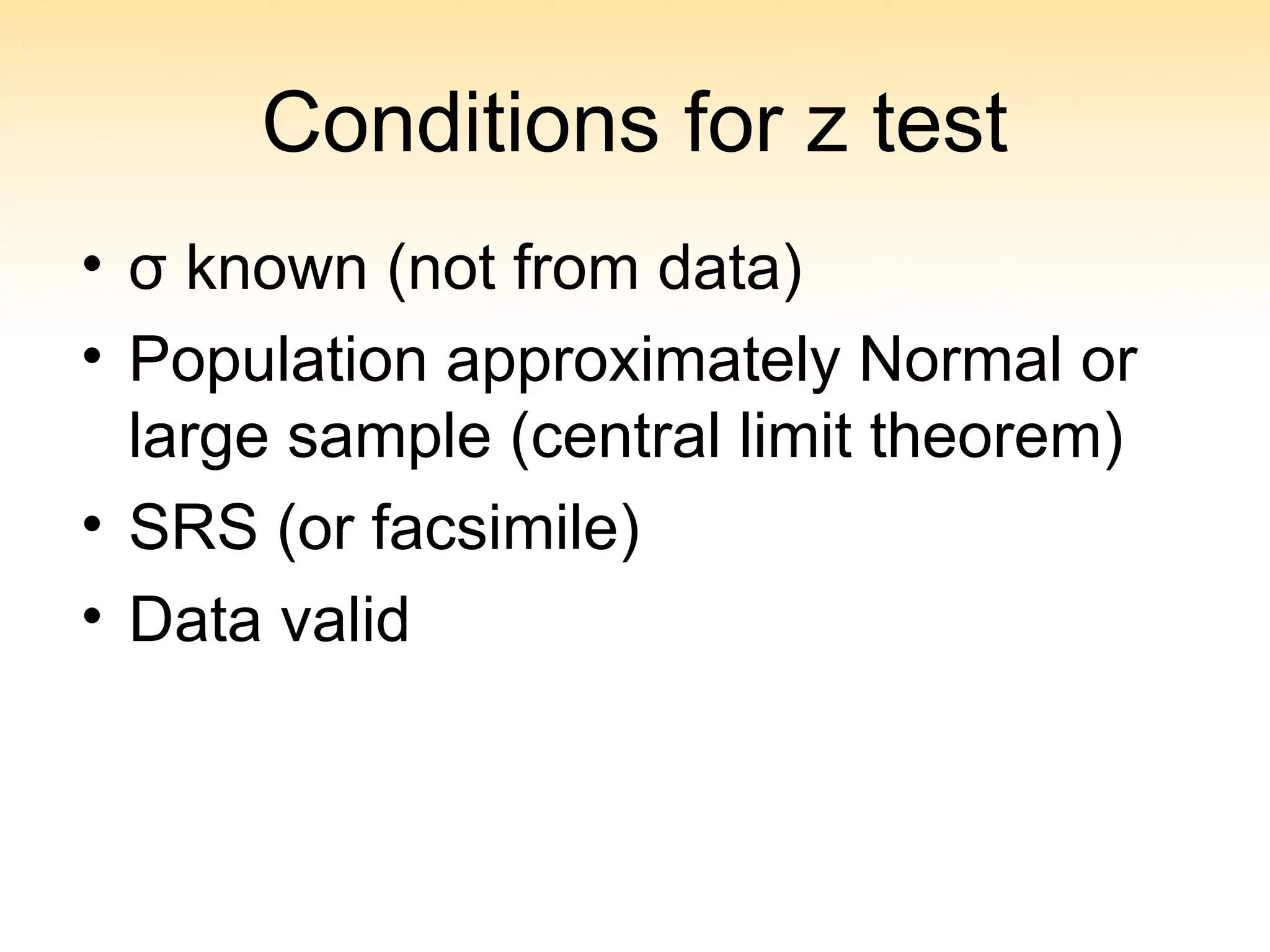 Conditions for z test
• σ known (not from data)
• Population approximately Normal or
large sample (central limit theorem)
• SRS (or facsimile)
• Data valid
 