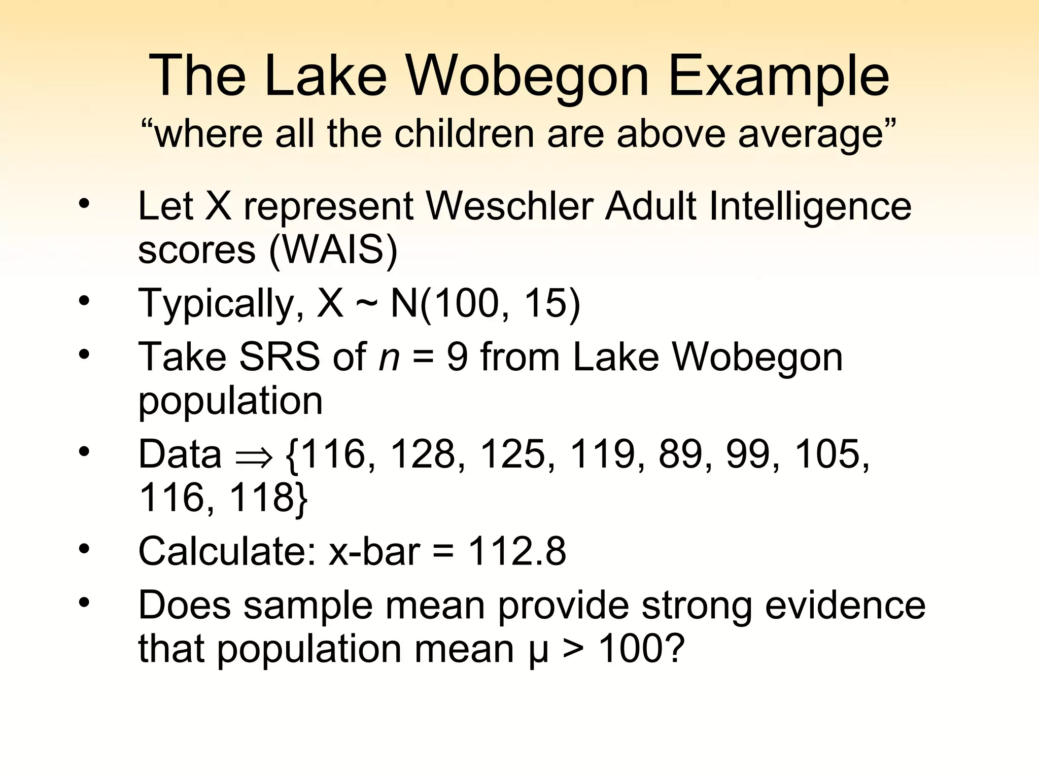 The Lake Wobegon Example
“where all the children are above average”
• Let X represent Weschler Adult Intelligence
scores (WAIS)
• Typically, X ~ N(100, 15)
• Take SRS of n = 9 from Lake Wobegon
population
• Data ⇒ {116, 128, 125, 119, 89, 99, 105,
116, 118}
• Calculate: x-bar = 112.8
• Does sample mean provide strong evidence
that population mean μ > 100?
 