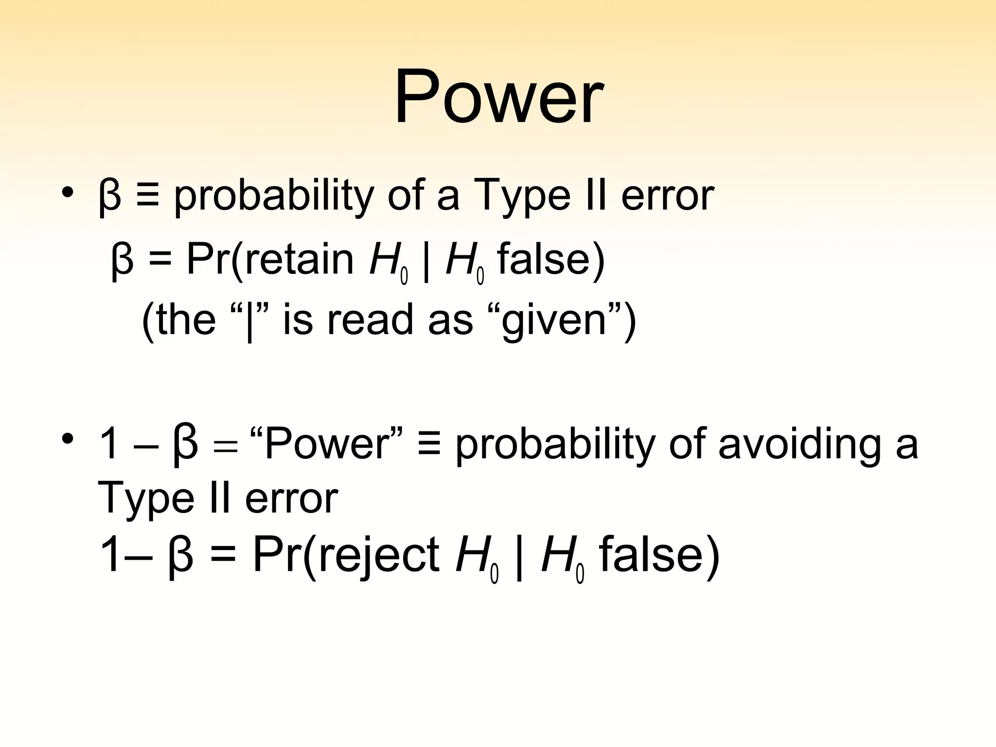 Power
• β ≡ probability of a Type II error
β = Pr(retain H0 | H0 false)
(the “|” is read as “given”)
• 1 – β = “Power” ≡ probability of avoiding a
Type II error
1– β = Pr(reject H0 | H0 false)
 
