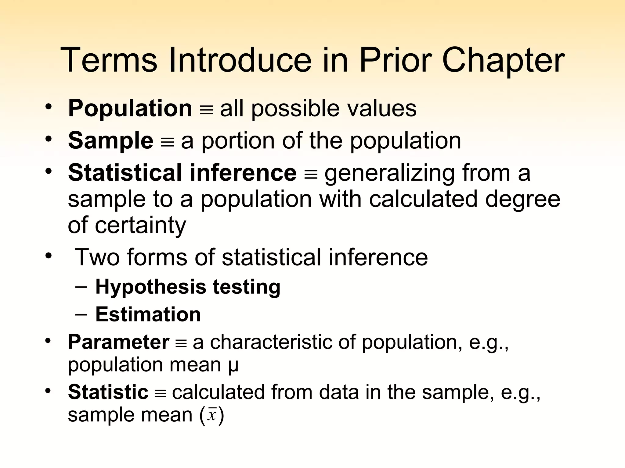 Terms Introduce in Prior Chapter
• Population ≡ all possible values
• Sample ≡ a portion of the population
• Statistical inference ≡ generalizing from a
sample to a population with calculated degree
of certainty
• Two forms of statistical inference
– Hypothesis testing
– Estimation
• Parameter ≡ a characteristic of population, e.g.,
population mean µ
• Statistic ≡ calculated from data in the sample, e.g.,
sample mean ( )x
 