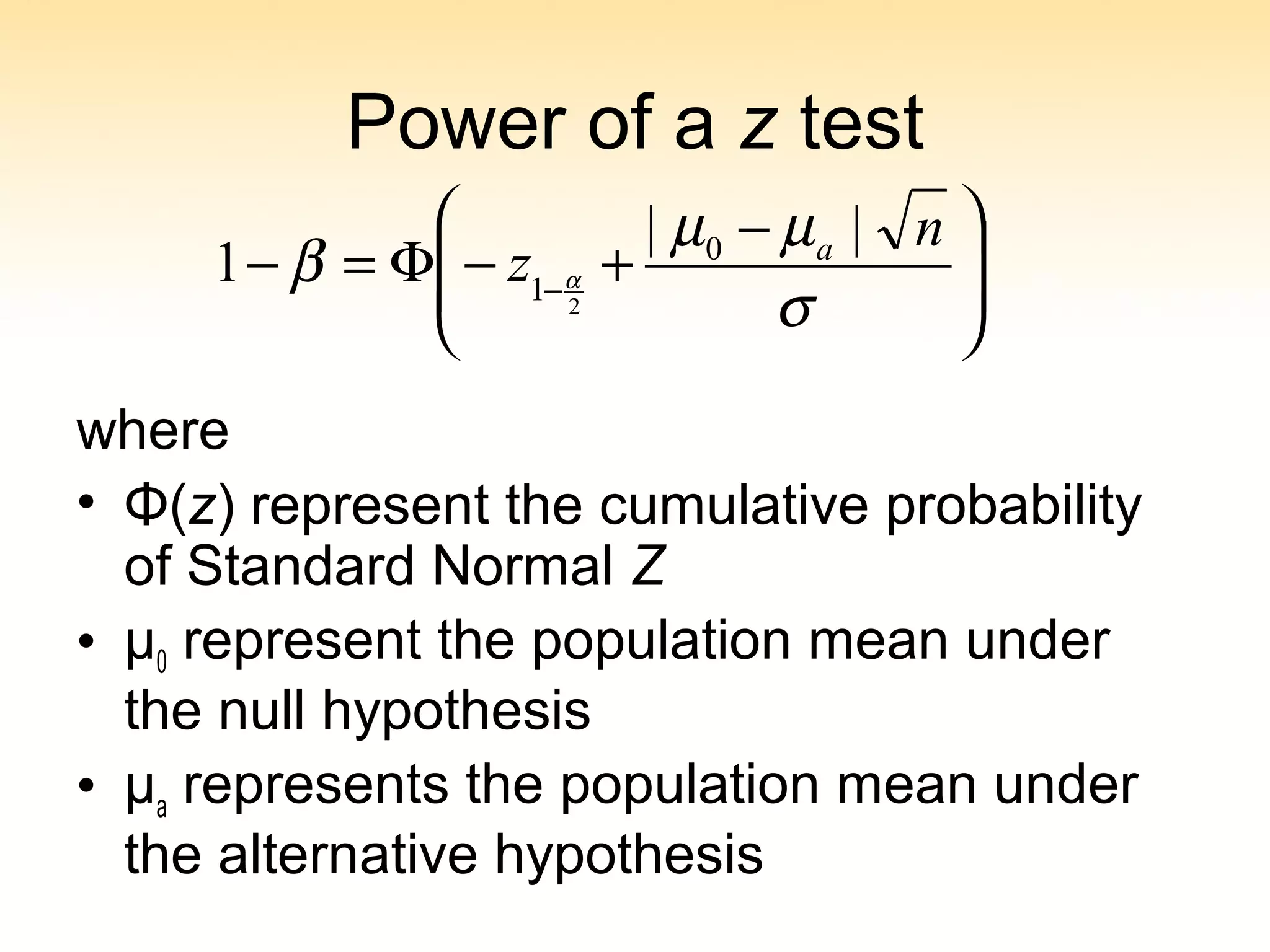 Power of a z test
where
• Φ(z) represent the cumulative probability
of Standard Normal Z
• μ0 represent the population mean under
the null hypothesis
• μa represents the population mean under
the alternative hypothesis







 −
+−Φ=− −
σ
µµ
β α
n
z a ||
1 0
1 2
 