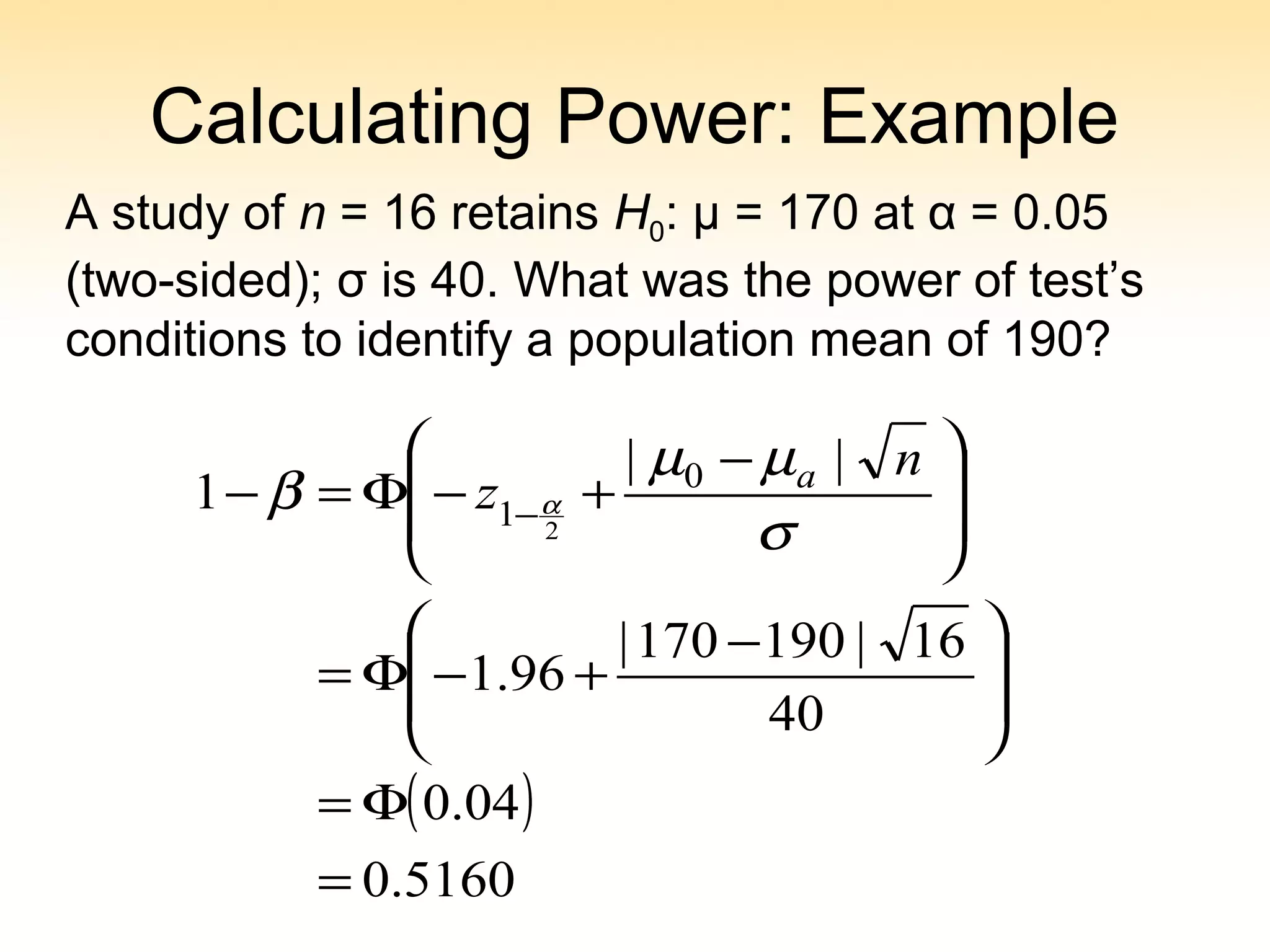 Calculating Power: Example
A study of n = 16 retains H0: μ = 170 at α = 0.05
(two-sided); σ is 40. What was the power of test’s
conditions to identify a population mean of 190?
( )
5160.0
04.0
40
16|190170|
96.1
||
1 0
1 2
=
Φ=







 −
+−Φ=







 −
+−Φ=− −
σ
µµ
β α
n
z a
 