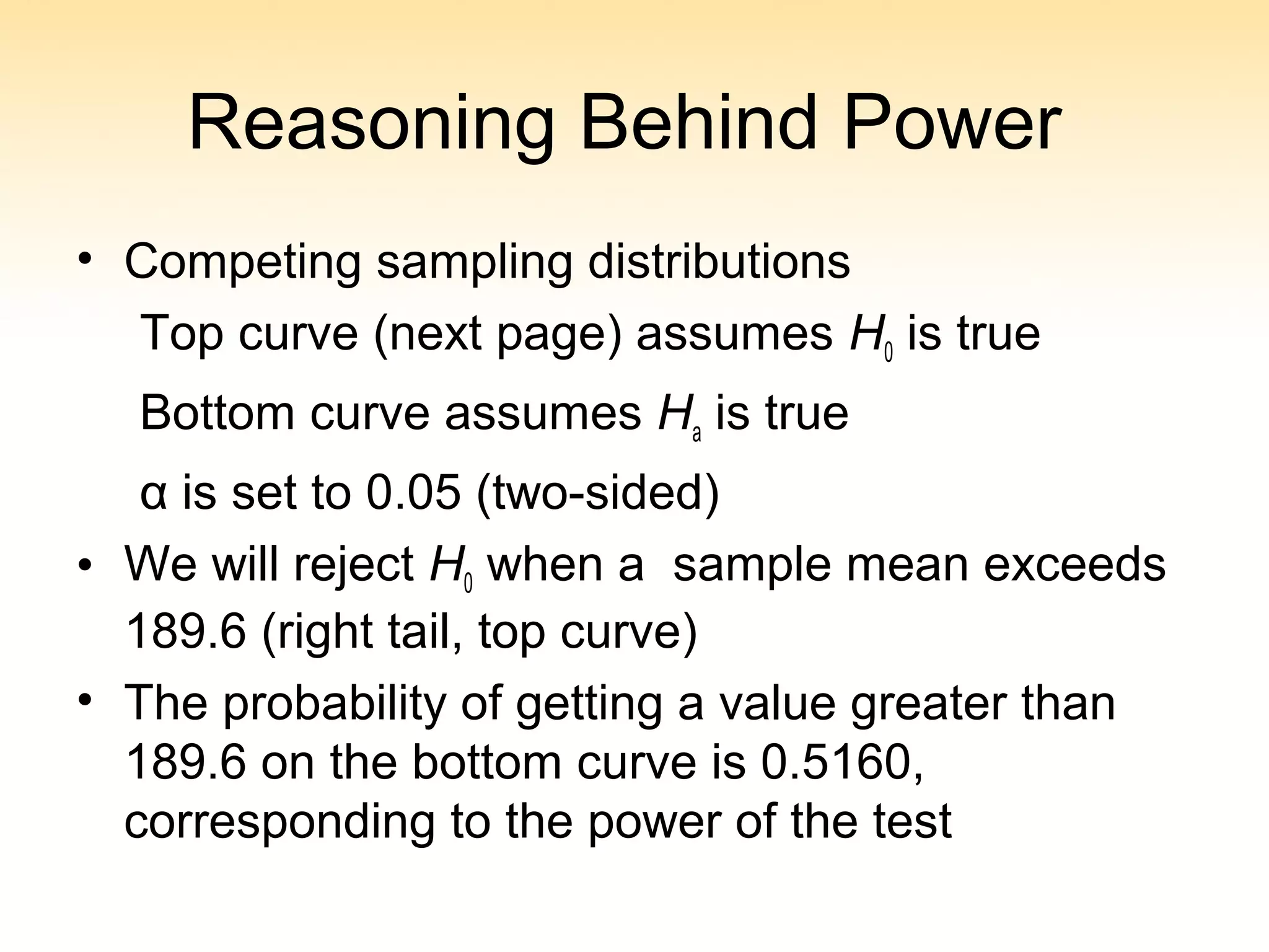 Reasoning Behind Power
• Competing sampling distributions
Top curve (next page) assumes H0 is true
Bottom curve assumes Ha is true
α is set to 0.05 (two-sided)
• We will reject H0 when a sample mean exceeds
189.6 (right tail, top curve)
• The probability of getting a value greater than
189.6 on the bottom curve is 0.5160,
corresponding to the power of the test
 