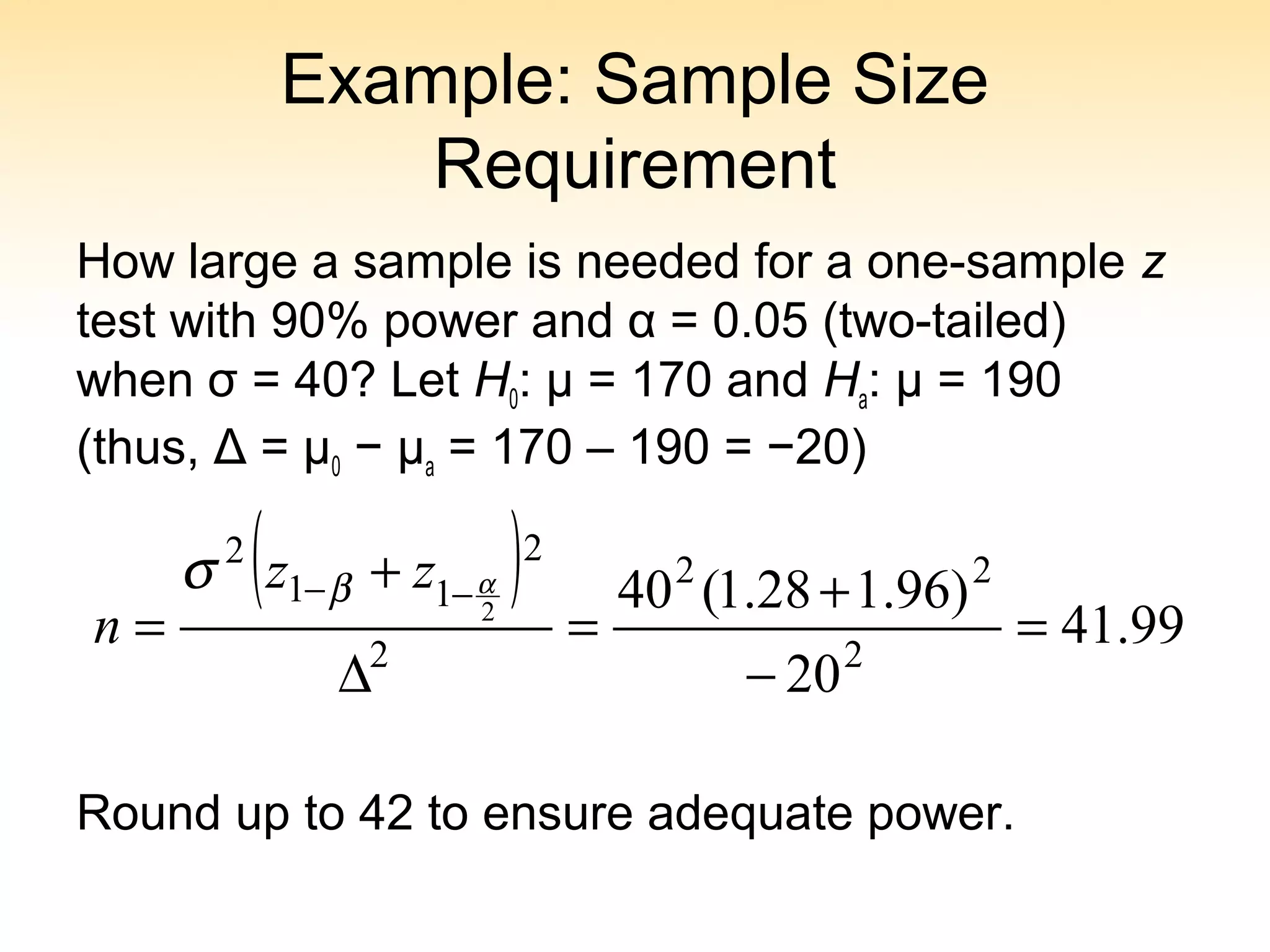 Example: Sample Size
Requirement
How large a sample is needed for a one-sample z
test with 90% power and α = 0.05 (two-tailed)
when σ = 40? Let H0: μ = 170 and Ha: μ = 190
(thus, Δ = μ0 − μa = 170 – 190 = −20)
Round up to 42 to ensure adequate power.
( ) 99.41
20
)96.128.1(40
2
22
2
2
11
2
2
=
−
+
=
∆
+
=
−− αβσ zz
n
 