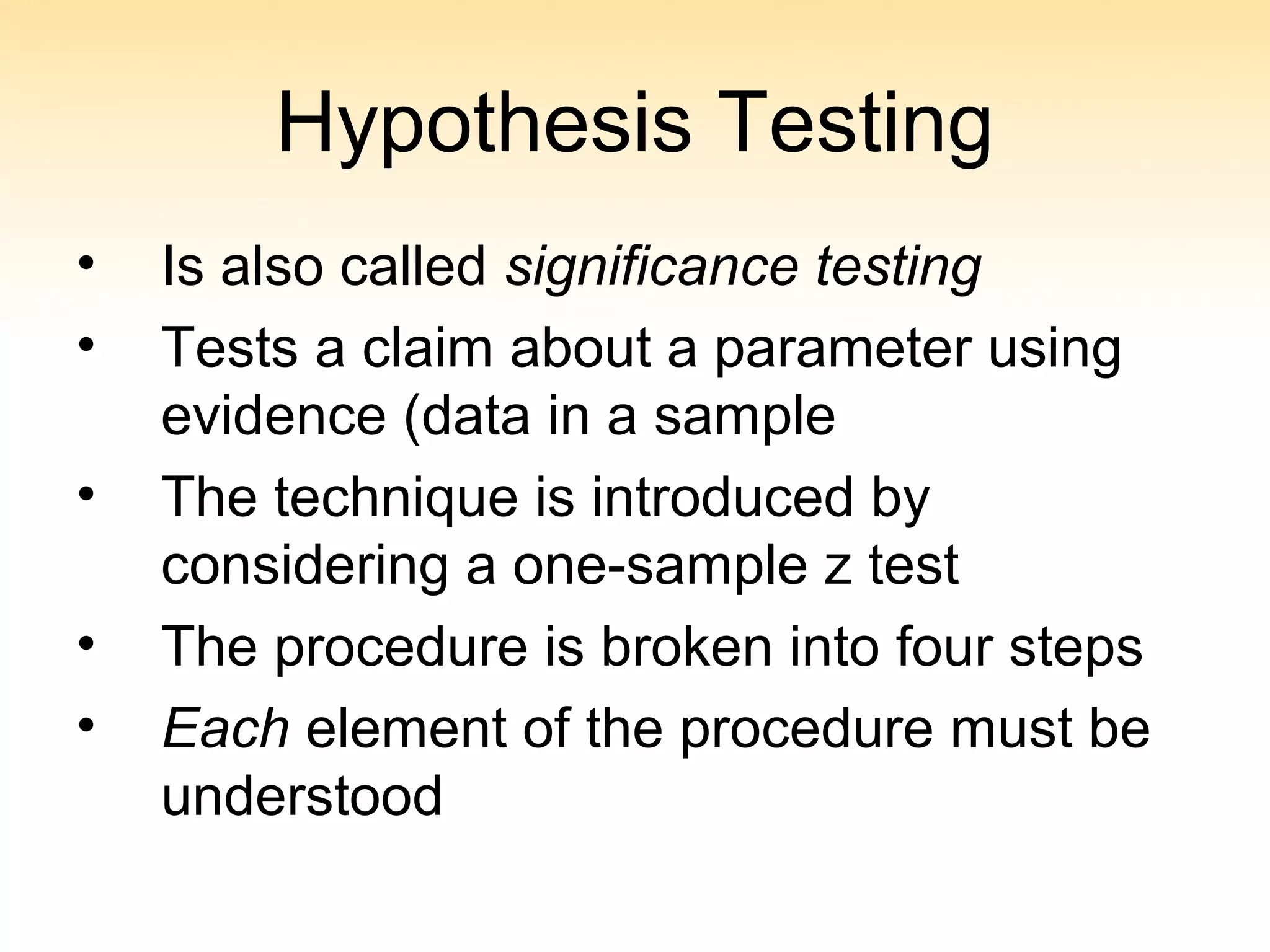 Hypothesis Testing
• Is also called significance testing
• Tests a claim about a parameter using
evidence (data in a sample
• The technique is introduced by
considering a one-sample z test
• The procedure is broken into four steps
• Each element of the procedure must be
understood
 