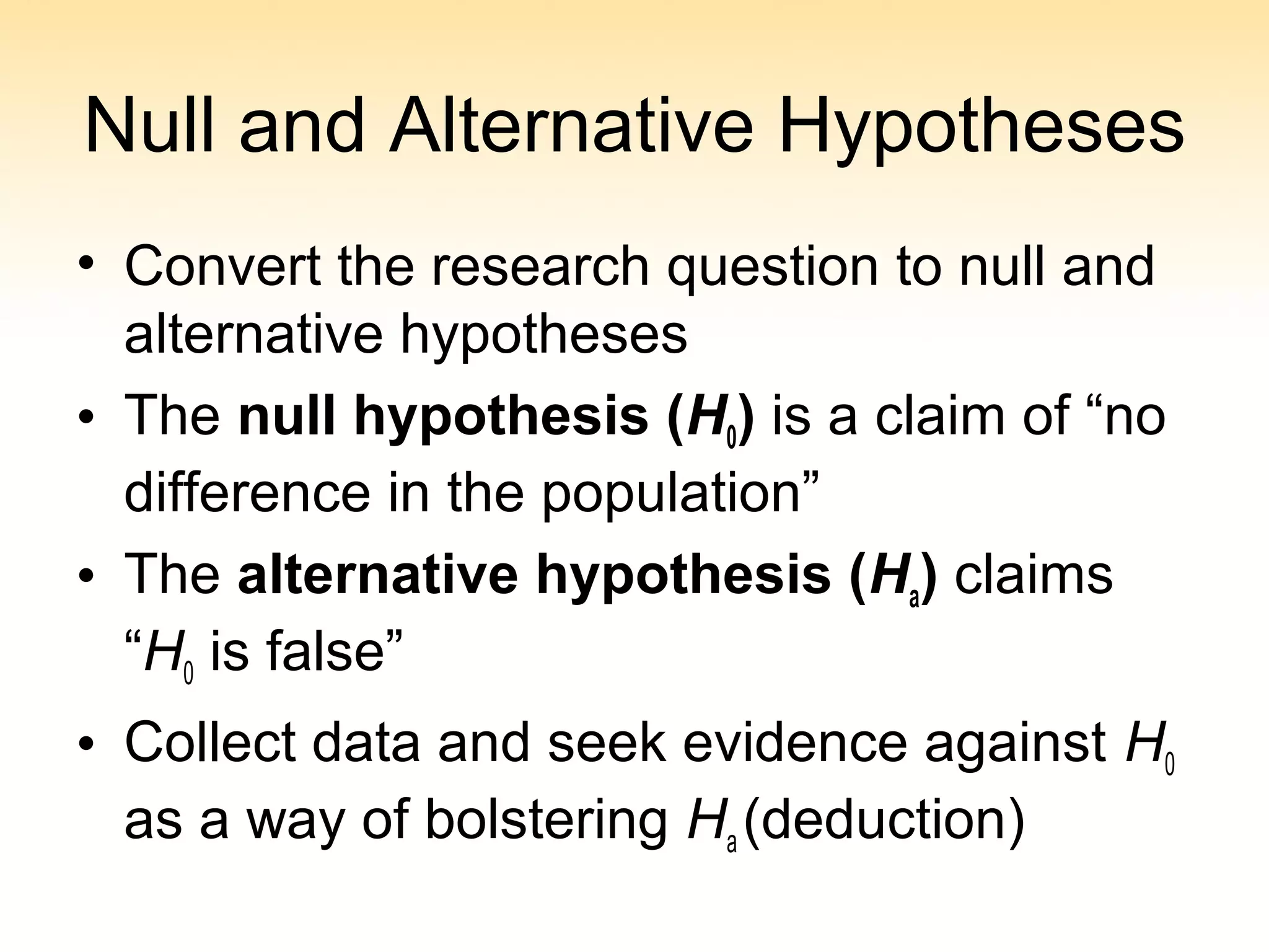 Null and Alternative Hypotheses
• Convert the research question to null and
alternative hypotheses
• The null hypothesis (H0) is a claim of “no
difference in the population”
• The alternative hypothesis (Ha) claims
“H0 is false”
• Collect data and seek evidence against H0
as a way of bolstering Ha (deduction)
 