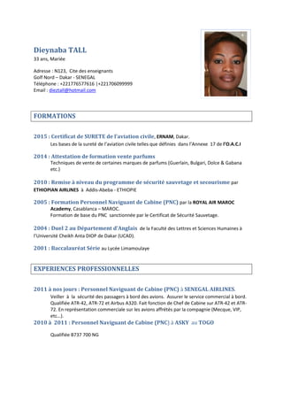 Dieynaba TALL
33 ans, Mariée
Adresse : N123, Cite des enseignants
Golf Nord – Dakar - SENEGAL
Téléphone : +221776577616 |+221706099999
Email : dieztall@hotmail.com
FORMATIONS
2015 : Certificat de SURETE de l’aviation civile, ERNAM, Dakar.
Les bases de la sureté de l’aviation civile telles que définies dans l’Annexe 17 de l’O.A.C.I
2014 : Attestation de formation vente parfums
Techniques de vente de certaines marques de parfums (Guerlain, Bulgari, Dolce & Gabana
etc.)
2010 : Remise à niveau du programme de sécurité sauvetage et secourisme par
ETHIOPIAN AIRLINES à Addis-Abeba - ETHIOPIE
2005 : Formation Personnel Naviguant de Cabine (PNC) par la ROYAL AIR MAROC
Academy, Casablanca – MAROC.
Formation de base du PNC sanctionnée par le Certificat de Sécurité Sauvetage.
2004 : Duel 2 au Département d’Anglais de la Faculté des Lettres et Sciences Humaines à
l’Université Cheikh Anta DIOP de Dakar (UCAD).
2001 : Baccalauréat Série au Lycée Limamoulaye
EXPERIENCES PROFESSIONNELLES
2011 à nos jours : Personnel Naviguant de Cabine (PNC) à SENEGAL AIRLINES.
Veiller à la sécurité des passagers à bord des avions. Assurer le service commercial à bord.
Qualifiée ATR-42, ATR-72 et Airbus A320. Fait fonction de Chef de Cabine sur ATR-42 et ATR-
72. En représentation commerciale sur les avions affrétés par la compagnie (Mecque, VIP,
etc…).
2010 à 2011 : Personnel Naviguant de Cabine (PNC) à ASKY au TOGO
Qualifiée B737 700 NG
 