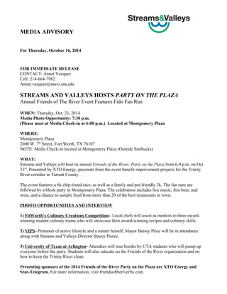 MEDIA ADVISORY 
For Thursday, October 16, 2014 
FOR IMMEDIATE RELEASE 
CONTACT: Annet Vazquez 
Cell: 214-664-7982 
Annet.vazquez@mavs.uta.edu 
STREAMS AND VALLEYS HOSTS PARTY ON THE PLAZA 
Annual Friends of The River Event Features Fido Fun Run 
WHEN: Thursday, Oct. 23, 2014 
Media Photo Opportunity: 7:30 p.m. 
(Please meet at Media Check-in at 6:00 p.m.) Located at Montgomery Plaza 
WHERE: 
Montgomery Plaza 
2600 W. 7th Street, Fort Worth, TX 76107 
NOTE: Media Check-in located at Montgomery Plaza (Outside Starbucks) 
WHAT: 
Streams and Valleys will host its annual Friends of the River- Party on the Plaza from 6-9 p.m. on Oct. 
23rd. Presented by XTO Energy, proceeds from the event benefit improvement projects for the Trinity 
River corridor in Tarrant County. 
The event features a 6k chip-timed race, as well as a family and pet-friendly 3k. The fun runs are 
followed by a block party in Montgomery Plaza. The celebration includes live music, free beer, and 
wine, and a chance to sample food from more than 20 of the best restaurants in town. 
PHOTO OPPORTUNITIES AND INTERVIEW 
1) FitWorth’s Culinary Creations Competition– Local chefs will assist as mentors to three award-winning 
student culinary teams who will showcase their award-winning recipes and culinary skills. 
2) VIPS- Promoter of active lifestyle and a runner herself, Mayor Betsey Price will be in attendance 
along with Streams and Valleys Director Stacey Pierce. 
3) University of Texas at Arlington- Attendees will tour booths by UTA students who will pump up 
everyone before the party. Students will also educate on the Friends of the River organization and on 
how to keep the Trinity River clean. 
Presenting sponsors of the 2014 Friends of the River Party on the Plaza are XTO Energy and 
Star-Telegram. For more information, visit friendsoftheriverfw.com 
 