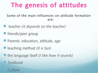 The genesis of attitudes
Some of the main influences on attitude formation
are:
 teacher (it depends on the teacher)
friends/peer group
Parents: education, attitude, age
teaching method (it is fun)
the language itself (I like how it sounds)
Textbook
Culture
 