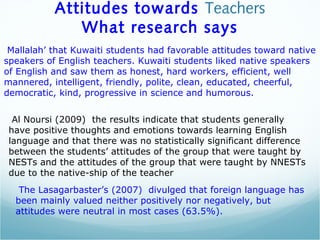 Attitudes towards Teachers
What research says
Mallalah’ that Kuwaiti students had favorable attitudes toward native
speakers of English teachers. Kuwaiti students liked native speakers
of English and saw them as honest, hard workers, efficient, well
mannered, intelligent, friendly, polite, clean, educated, cheerful,
democratic, kind, progressive in science and humorous.
Al Noursi (2009) the results indicate that students generally
have positive thoughts and emotions towards learning English
language and that there was no statistically significant difference
between the students’ attitudes of the group that were taught by
NESTs and the attitudes of the group that were taught by NNESTs
due to the native-ship of the teacher
The Lasagarbaster’s (2007) divulged that foreign language has
been mainly valued neither positively nor negatively, but
attitudes were neutral in most cases (63.5%).
 