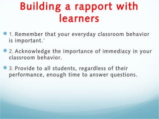 Building a rapport with
learners
1. Remember that your everyday classroom behavior
is important.’
2. Acknowledge the importance of immediacy in your
classroom behavior.
3. Provide to all students, regardless of their
performance, enough time to answer questions.
 