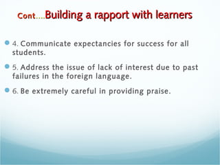4. Communicate expectancies for success for all
students.
5. Address the issue of lack of interest due to past
failures in the foreign language.
6. Be extremely careful in providing praise.
ContCont….….Building a rapport with learnersBuilding a rapport with learners
 