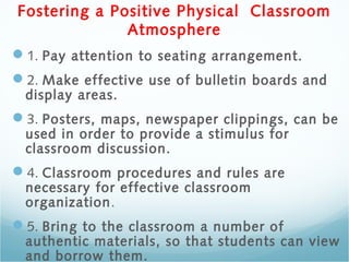 Fostering a Positive Physical Classroom
Atmosphere
1. Pay attention to seating arrangement.
2. Make effective use of bulletin boards and
display areas.
3. Posters, maps, newspaper clippings, can be
used in order to provide a stimulus for
classroom discussion.
4. Classroom procedures and rules are
necessary for effective classroom
organization.
5. Bring to the classroom a number of
authentic materials, so that students can view
and borrow them.
 