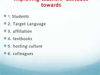 Improving teachers’ attitudes
towards
1. Students
2. Target Language
3. affiliation
4. textbooks
5. hosting culture
6. colleagues
 