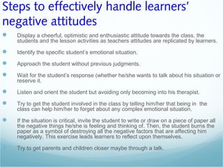 Steps to effectively handle learners’
negative attitudes
 Display a cheerful, optimistic and enthusiastic attitude towards the class, the
students and the lesson activities as teachers attitudes are replicated by learners.
 Identify the specific student’s emotional situation.
 Approach the student without previous judgments.
 Wait for the student’s response (whether he/she wants to talk about his situation or
reserve it.
 Listen and orient the student but avoiding only becoming into his therapist.
 Try to get the student involved in the class by telling him/her that being in the
class can help him/her to forget about any complex emotional situation.
 If the situation is critical, invite the student to write or draw on a piece of paper all
the negative things he/she is feeling and thinking of. Then, the student burns the
paper as a symbol of destroying all the negative factors that are affecting him
negatively. This exercise leads learners to reflect upon themselves.
 Try to get parents and children closer maybe through a talk.
 