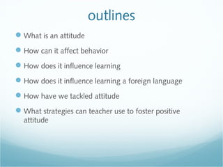outlines
What is an attitude
How can it affect behavior
How does it influence learning
How does it influence learning a foreign language
How have we tackled attitude
What strategies can teacher use to foster positive
attitude
 