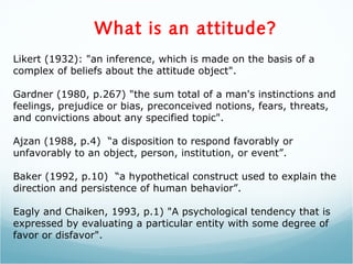What is an attitude?
Likert (1932): "an inference, which is made on the basis of a
complex of beliefs about the attitude object".
Gardner (1980, p.267) "the sum total of a man's instinctions and
feelings, prejudice or bias, preconceived notions, fears, threats,
and convictions about any specified topic".
Ajzan (1988, p.4) “a disposition to respond favorably or
unfavorably to an object, person, institution, or event”.
Baker (1992, p.10) “a hypothetical construct used to explain the
direction and persistence of human behavior”.
Eagly and Chaiken, 1993, p.1) "A psychological tendency that is
expressed by evaluating a particular entity with some degree of
favor or disfavor".
 