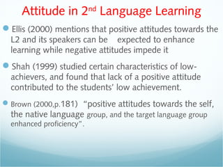 Attitude in 2nd
Language Learning
Ellis (2000) mentions that positive attitudes towards the
L2 and its speakers can be expected to enhance
learning while negative attitudes impede it
Shah (1999) studied certain characteristics of low-
achievers, and found that lack of a positive attitude
contributed to the students’ low achievement.
Brown (2000,p.181) “positive attitudes towards the self,
the native language group, and the target language group
enhanced proficiency”.
 