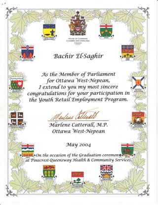 HoUsE oF CoMMoNs
CHAMBRE DES COMMUNES
coYSo
tsachir T|Sagftir
As ffie Svlember of f arfrarnent
fo, Ott aw a ^lU
es t - Nl-ey e can,
I extendto youry most sincere
congrcLtufations for your yarticiyation in
t he ! out h Rnt aif fmy foyment ?r ogr clm.
-ffik
Ott a w a ^lU
e s t - J{ey e cLrL
frlay 2oo4
On the occasion of the Qra[uation ceremorl
ffiA tnecr e st -
Qu.eensw ay 3{e aft h & C omtrtunity S erv-ic ei
I t/ / Il,/t/
t//I / (*a-
l/___----
' _J( .,
 
