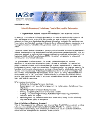February/March 2009
Scientific Management Tools Create Powerful Scorecard for Outsourcing
By
F. Stephen Olson, National Director of Best Practices, Océ Business Services
Increasingly, outsourcing is looking like a profession, much like accounting or law, from both the
client and service provider sides. IAOP, for example, has asserted that as a profession
outsourcing should have standards and practices and therefore, certification for practitioners. As
these notions take hold, both service providers and clients will increasingly view outsourcing as a
“management science,” with all the rules, practices, proofs and observations and tools that it
entails.
This article offers a general framework for managing the performance of outsourced services as a
science, specifically from the perspective of business performance management (BPM). BPM is a
systematic approach to performance improvement. Although originating in and popularized in the
highly quantifiable world of manufacturing, BPM is increasingly being applied to outsourced
services, and it is surprisingly adaptable.
The goal of BPM is to create what we’ll call an EKG (electrocardiogram) for business
performance. Just as a medical doctor and patient can view an immediate EKG readout of a
patient’s heart performance, outsourcers and service providers should be able to view current
business performances in real time, or nearly so. A doctor and patient can view one aspect of the
heartbeat over time, and outsourcers and service providers should be able to do the same with
discrete business processes. And just as an EKG tracks a steady stream of physiological data,
BPM tracks a constant stream of business data. Heart function is a strong indicator of a human
being’s health, and an EKG for business performance should give an outsourcer and service
provider good insight into the fitness of a business. In health and in business, ignorance is the
silent killer. BPM is the antidote.
BPM in outsourcing involves:
• Establishing strategic performance objectives;
• Breaking down every aspect of an engagement into vital processes that advance those
objectives;
• Identifying important variables in those processes;
• Defining acceptable performance levels at each variable;
• Crafting a service level agreement (SLA) that details processes, key performance
indicators (KPIs) and targets;
• Monitoring those key performance indicators in real time or nearly so; and addressing
any areas where quality is falling short.
Role of the Balanced Business Scorecard
Take all these steps and you will have a huge stream of data. This BPM framework rolls up into a
balanced business scorecard, the organization’s total bill of health. The balanced business
scorecard considers not only short-term financial performance, but also customer satisfaction,
human resource development and refinement of best practices.
 