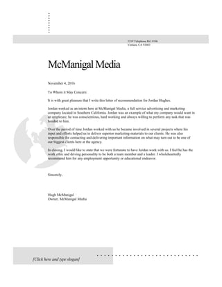 .........
. . . . . . . . . . . . . . . . . . . . . . . . . . . .
McManigalMedia
November 4, 2016
To Whom it May Concern:
It is with great pleasure that I write this letter of recommendation for Jordan Hughes.
Jordan worked as an intern here at McManigal Media, a full service advertising and marketing
company located in Southern California. Jordan was an example of what my company would want in
an employee; he was conscientious, hard working and always willing to perform any task that was
handed to him.
Over the period of time Jordan worked with us he became involved in several projects where his
input and efforts helped us to deliver superior marketing materials to our clients. He was also
responsible for contacting and delivering important information on what may turn out to be one of
our biggest clients here at the agency.
In closing, I would like to state that we were fortunate to have Jordan work with us. I feel he has the
work ethic and driving personality to be both a team member and a leader. I wholeheartedly
recommend him for any employment opportunity or educational endeavor.
Sincerely,
Hugh McManigal
Owner, McManigal Media
3319 Telephone Rd. #106
Ventura, CA 93003
[Click here and type slogan]
 