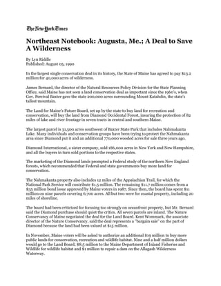 Northeast Notebook: Augusta, Me.; A Deal to Save
A Wilderness
By Lyn Riddle
Published: August 05, 1990
In the largest single conservation deal in its history, the State of Maine has agreed to pay $13.2
million for 40,000 acres of wilderness.
James Bernard, the director of the Natural Resources Policy Division for the State Planning
Office, said Maine has not seen a land conservation deal as important since the 1960's, when
Gov. Percival Baxter gave the state 200,000 acres surrounding Mount Katahdin, the state's
tallest mountain.
The Land for Maine's Future Board, set up by the state to buy land for recreation and
conservation, will buy the land from Diamond Occidental Forest, insuring the protection of 82
miles of lake and river frontage in seven tracts in central and southern Maine.
The largest parcel is 31,500 acres southwest of Baxter State Park that includes Nahmakanta
Lake. Many individuals and conservation groups have been trying to protect the Nahmakanta
area since Diamond put it and an additional 770,000 wooded acres for sale three years ago.
Diamond International, a sister company, sold 186,000 acres in New York and New Hampshire,
and all the buyers in turn sold portions to the respective states.
The marketing of the Diamond lands prompted a Federal study of the northern New England
forests, which recommended that Federal and state governments buy more land for
conservation.
The Nahmakanta property also includes 12 miles of the Appalachian Trail, for which the
National Park Service will contribute $1.5 million. The remaining $11.7 million comes from a
$35 million bond issue approved by Maine voters in 1987. Since then, the board has spent $11
million on nine parcels covering 6,700 acres. All but two were for coastal property, including 20
miles of shoreline.
The board had been criticized for focusing too strongly on oceanfront property, but Mr. Bernard
said the Diamond purchase should quiet the critics. All seven parcels are inland. The Nature
Conservancy of Maine negotiated the deal for the Land Board. Kent Wommack, the associate
director of the Nature Conservancy, said the deal represents a ''bargain sale'' on the part of
Diamond because the land had been valued at $15 million.
In November, Maine voters will be asked to authorize an additional $19 million to buy more
public lands for conservation, recreation and wildlife habitat. Nine and a half million dollars
would go to the Land Board, $8.5 million to the Maine Department of Inland Fisheries and
Wildlife for wildlife habitat and $1 million to repair a dam on the Allagash Wilderness
Waterway.
 