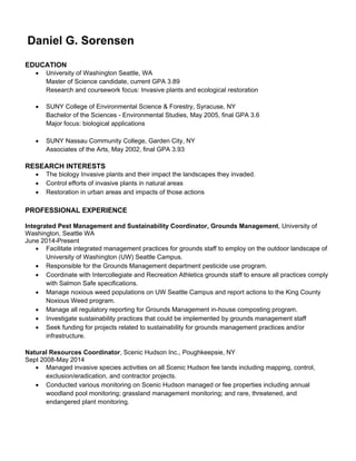 Daniel G. Sorensen
EDUCATION
 University of Washington Seattle, WA
Master of Science candidate, current GPA 3.89
Research and coursework focus: Invasive plants and ecological restoration
 SUNY College of Environmental Science & Forestry, Syracuse, NY
Bachelor of the Sciences - Environmental Studies, May 2005, final GPA 3.6
Major focus: biological applications
 SUNY Nassau Community College, Garden City, NY
Associates of the Arts, May 2002, final GPA 3.93
RESEARCH INTERESTS
 The biology Invasive plants and their impact the landscapes they invaded.
 Control efforts of invasive plants in natural areas
 Restoration in urban areas and impacts of those actions
PROFESSIONAL EXPERIENCE
Integrated Pest Management and Sustainability Coordinator, Grounds Management, University of
Washington, Seattle WA
June 2014-Present
 Facilitate integrated management practices for grounds staff to employ on the outdoor landscape of
University of Washington (UW) Seattle Campus.
 Responsible for the Grounds Management department pesticide use program.
 Coordinate with Intercollegiate and Recreation Athletics grounds staff to ensure all practices comply
with Salmon Safe specifications.
 Manage noxious weed populations on UW Seattle Campus and report actions to the King County
Noxious Weed program.
 Manage all regulatory reporting for Grounds Management in-house composting program.
 Investigate sustainability practices that could be implemented by grounds management staff
 Seek funding for projects related to sustainability for grounds management practices and/or
infrastructure.
Natural Resources Coordinator, Scenic Hudson Inc., Poughkeepsie, NY
Sept 2008-May 2014
 Managed invasive species activities on all Scenic Hudson fee lands including mapping, control,
exclusion/eradication, and contractor projects.
 Conducted various monitoring on Scenic Hudson managed or fee properties including annual
woodland pool monitoring; grassland management monitoring; and rare, threatened, and
endangered plant monitoring.
 