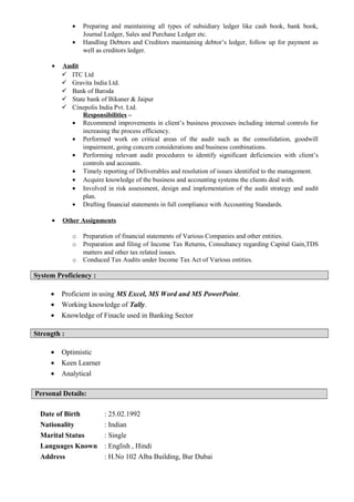 • Preparing and maintaining all types of subsidiary ledger like cash book, bank book,
Journal Ledger, Sales and Purchase Ledger etc.
• Handling Debtors and Creditors maintaining debtor’s ledger, follow up for payment as
well as creditors ledger.
• Audit
 ITC Ltd
 Gravita India Ltd.
 Bank of Baroda
 State bank of Bikaner & Jaipur
 Cinepolis India Pvt. Ltd.
Responsibilities –
• Recommend improvements in client’s business processes including internal controls for
increasing the process efficiency.
• Performed work on critical areas of the audit such as the consolidation, goodwill
impairment, going concern considerations and business combinations.
• Performing relevant audit procedures to identify significant deficiencies with client’s
controls and accounts.
• Timely reporting of Deliverables and resolution of issues identified to the management.
• Acquire knowledge of the business and accounting systems the clients deal with.
• Involved in risk assessment, design and implementation of the audit strategy and audit
plan.
• Drafting financial statements in full compliance with Accounting Standards.
• Other Assignments
o Preparation of financial statements of Various Companies and other entities.
o Preparation and filing of Income Tax Returns, Consultancy regarding Capital Gain,TDS
matters and other tax related issues.
o Conduced Tax Audits under Income Tax Act of Various entities.
System Proficiency :
• Proficient in using MS Excel, MS Word and MS PowerPoint.
• Working knowledge of Tally.
• Knowledge of Finacle used in Banking Sector
Strength :
• Optimistic
• Keen Learner
• Analytical
Personal Details:
Date of Birth : 25.02.1992
Nationality : Indian
Marital Status : Single
Languages Known : English , Hindi
Address : H.No 102 Alba Building, Bur Dubai
 