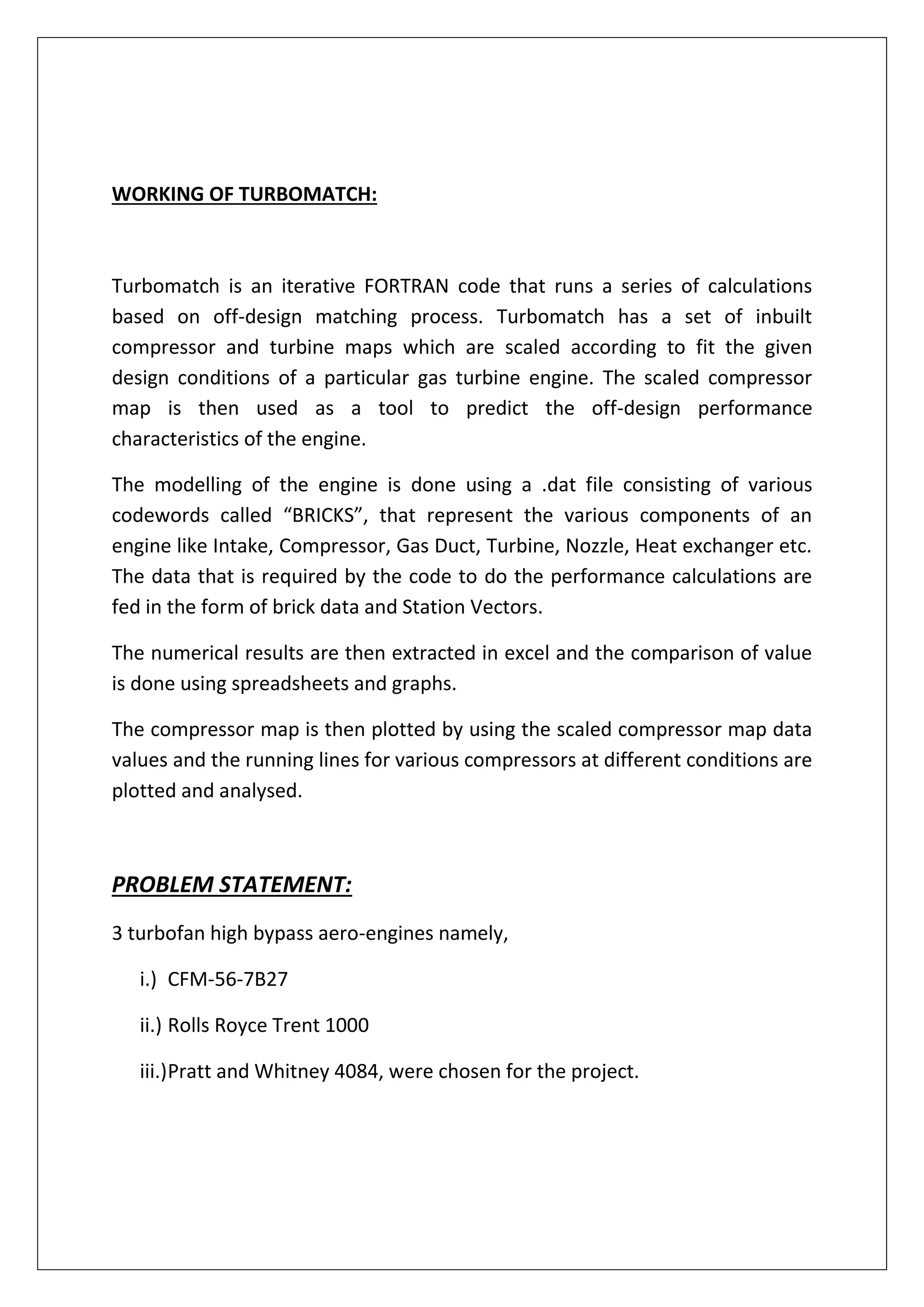 WORKING OF TURBOMATCH:
Turbomatch is an iterative FORTRAN code that runs a series of calculations
based on off-design matching process. Turbomatch has a set of inbuilt
compressor and turbine maps which are scaled according to fit the given
design conditions of a particular gas turbine engine. The scaled compressor
map is then used as a tool to predict the off-design performance
characteristics of the engine.
The modelling of the engine is done using a .dat file consisting of various
codewords called “BRICKS”, that represent the various components of an
engine like Intake, Compressor, Gas Duct, Turbine, Nozzle, Heat exchanger etc.
The data that is required by the code to do the performance calculations are
fed in the form of brick data and Station Vectors.
The numerical results are then extracted in excel and the comparison of value
is done using spreadsheets and graphs.
The compressor map is then plotted by using the scaled compressor map data
values and the running lines for various compressors at different conditions are
plotted and analysed.
PROBLEM STATEMENT:
3 turbofan high bypass aero-engines namely,
i.) CFM-56-7B27
ii.) Rolls Royce Trent 1000
iii.)Pratt and Whitney 4084, were chosen for the project.
 