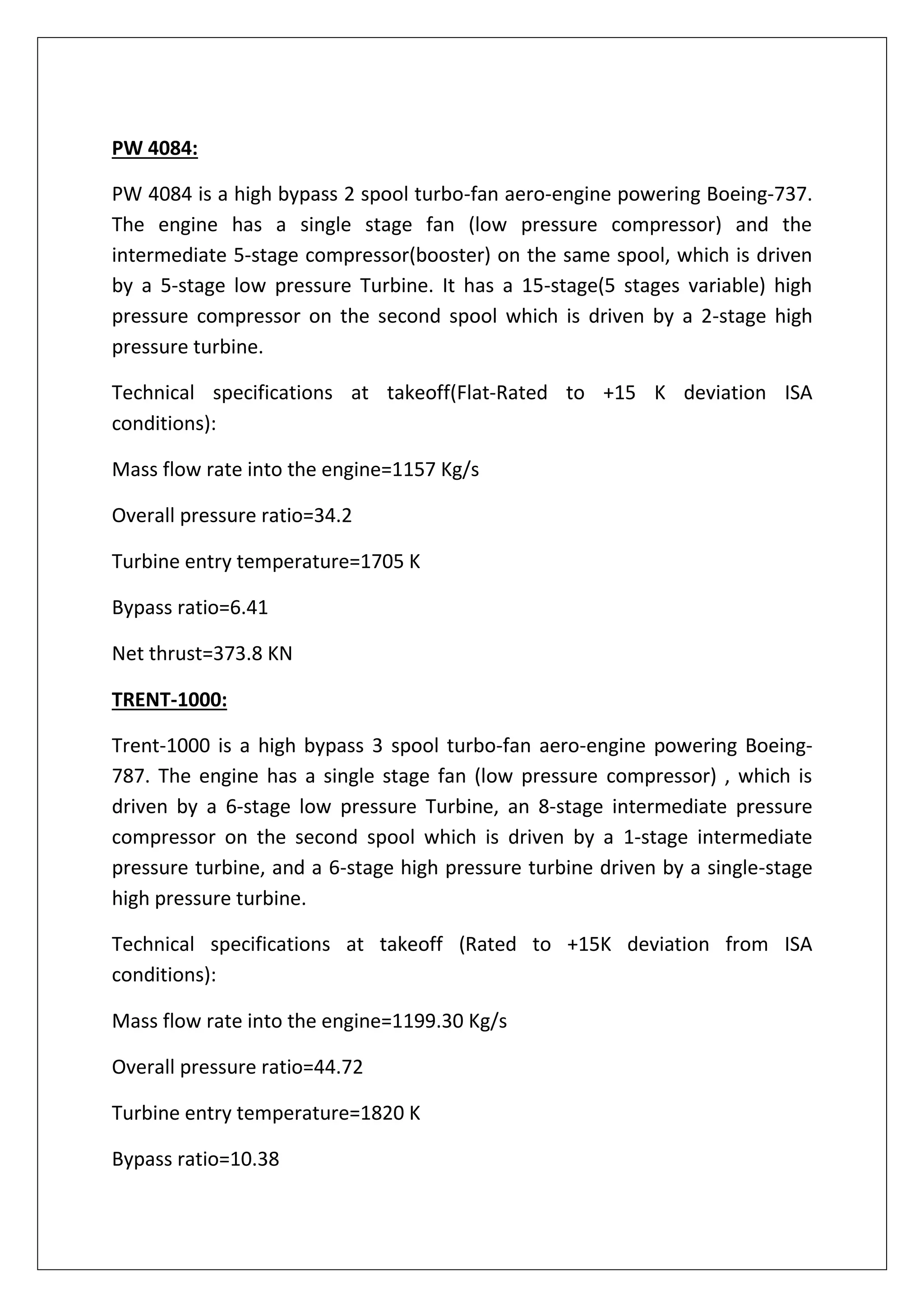 PW 4084:
PW 4084 is a high bypass 2 spool turbo-fan aero-engine powering Boeing-737.
The engine has a single stage fan (low pressure compressor) and the
intermediate 5-stage compressor(booster) on the same spool, which is driven
by a 5-stage low pressure Turbine. It has a 15-stage(5 stages variable) high
pressure compressor on the second spool which is driven by a 2-stage high
pressure turbine.
Technical specifications at takeoff(Flat-Rated to +15 K deviation ISA
conditions):
Mass flow rate into the engine=1157 Kg/s
Overall pressure ratio=34.2
Turbine entry temperature=1705 K
Bypass ratio=6.41
Net thrust=373.8 KN
TRENT-1000:
Trent-1000 is a high bypass 3 spool turbo-fan aero-engine powering Boeing-
787. The engine has a single stage fan (low pressure compressor) , which is
driven by a 6-stage low pressure Turbine, an 8-stage intermediate pressure
compressor on the second spool which is driven by a 1-stage intermediate
pressure turbine, and a 6-stage high pressure turbine driven by a single-stage
high pressure turbine.
Technical specifications at takeoff (Rated to +15K deviation from ISA
conditions):
Mass flow rate into the engine=1199.30 Kg/s
Overall pressure ratio=44.72
Turbine entry temperature=1820 K
Bypass ratio=10.38
 