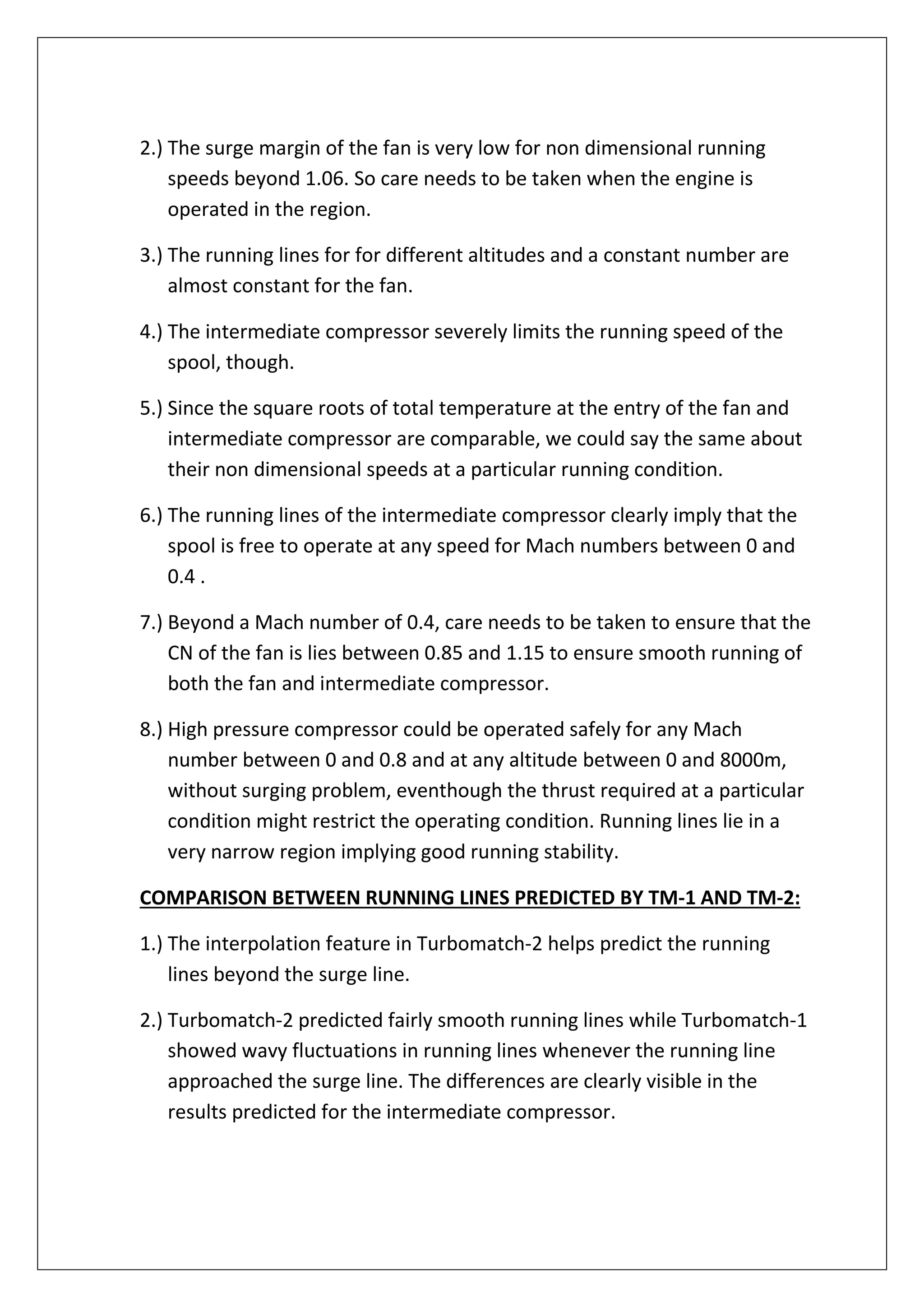 2.) The surge margin of the fan is very low for non dimensional running
speeds beyond 1.06. So care needs to be taken when the engine is
operated in the region.
3.) The running lines for for different altitudes and a constant number are
almost constant for the fan.
4.) The intermediate compressor severely limits the running speed of the
spool, though.
5.) Since the square roots of total temperature at the entry of the fan and
intermediate compressor are comparable, we could say the same about
their non dimensional speeds at a particular running condition.
6.) The running lines of the intermediate compressor clearly imply that the
spool is free to operate at any speed for Mach numbers between 0 and
0.4 .
7.) Beyond a Mach number of 0.4, care needs to be taken to ensure that the
CN of the fan is lies between 0.85 and 1.15 to ensure smooth running of
both the fan and intermediate compressor.
8.) High pressure compressor could be operated safely for any Mach
number between 0 and 0.8 and at any altitude between 0 and 8000m,
without surging problem, eventhough the thrust required at a particular
condition might restrict the operating condition. Running lines lie in a
very narrow region implying good running stability.
COMPARISON BETWEEN RUNNING LINES PREDICTED BY TM-1 AND TM-2:
1.) The interpolation feature in Turbomatch-2 helps predict the running
lines beyond the surge line.
2.) Turbomatch-2 predicted fairly smooth running lines while Turbomatch-1
showed wavy fluctuations in running lines whenever the running line
approached the surge line. The differences are clearly visible in the
results predicted for the intermediate compressor.
 