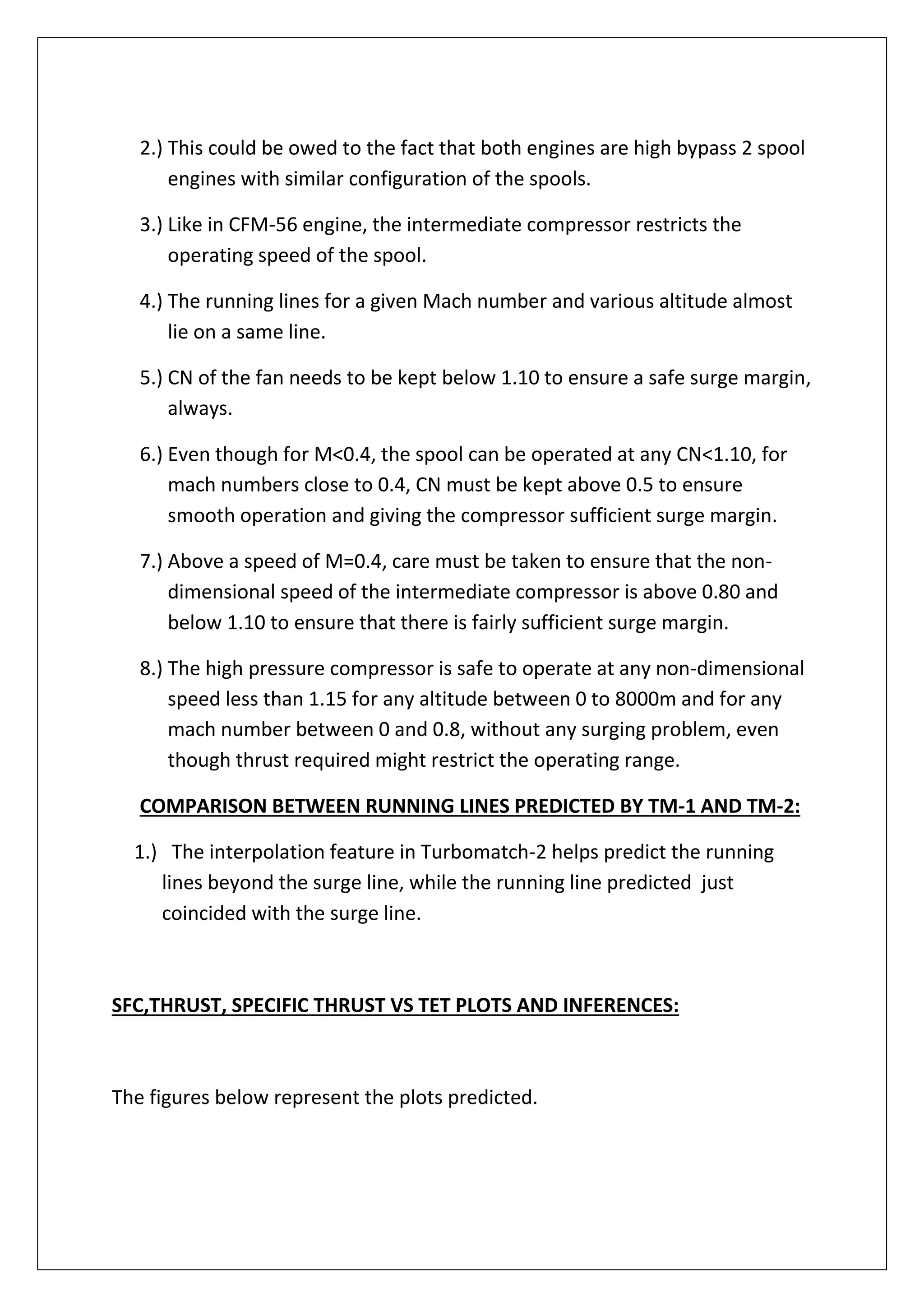 2.) This could be owed to the fact that both engines are high bypass 2 spool
engines with similar configuration of the spools.
3.) Like in CFM-56 engine, the intermediate compressor restricts the
operating speed of the spool.
4.) The running lines for a given Mach number and various altitude almost
lie on a same line.
5.) CN of the fan needs to be kept below 1.10 to ensure a safe surge margin,
always.
6.) Even though for M<0.4, the spool can be operated at any CN<1.10, for
mach numbers close to 0.4, CN must be kept above 0.5 to ensure
smooth operation and giving the compressor sufficient surge margin.
7.) Above a speed of M=0.4, care must be taken to ensure that the non-
dimensional speed of the intermediate compressor is above 0.80 and
below 1.10 to ensure that there is fairly sufficient surge margin.
8.) The high pressure compressor is safe to operate at any non-dimensional
speed less than 1.15 for any altitude between 0 to 8000m and for any
mach number between 0 and 0.8, without any surging problem, even
though thrust required might restrict the operating range.
COMPARISON BETWEEN RUNNING LINES PREDICTED BY TM-1 AND TM-2:
1.) The interpolation feature in Turbomatch-2 helps predict the running
lines beyond the surge line, while the running line predicted just
coincided with the surge line.
SFC,THRUST, SPECIFIC THRUST VS TET PLOTS AND INFERENCES:
The figures below represent the plots predicted.
 