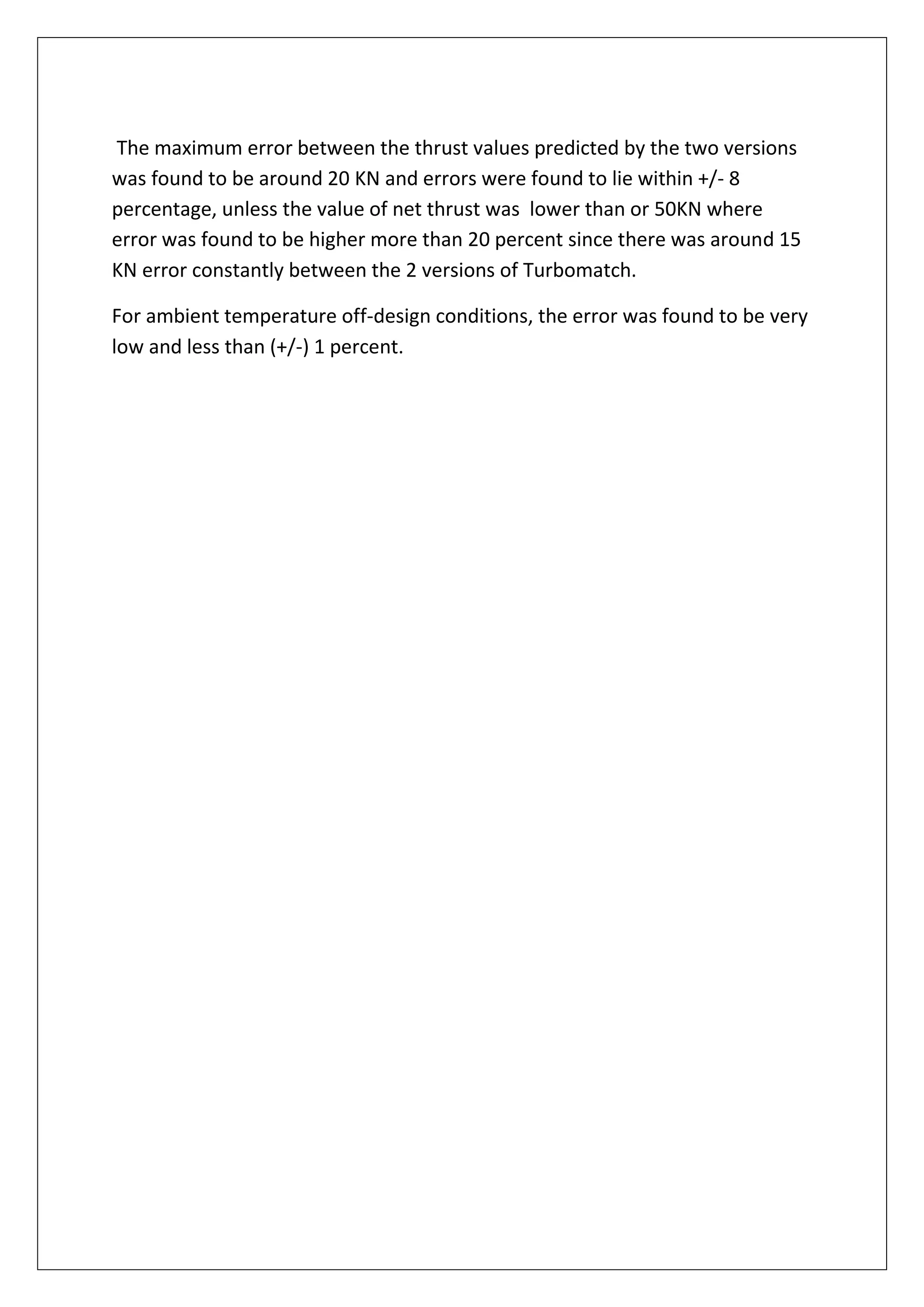 The maximum error between the thrust values predicted by the two versions
was found to be around 20 KN and errors were found to lie within +/- 8
percentage, unless the value of net thrust was lower than or 50KN where
error was found to be higher more than 20 percent since there was around 15
KN error constantly between the 2 versions of Turbomatch.
For ambient temperature off-design conditions, the error was found to be very
low and less than (+/-) 1 percent.
 
