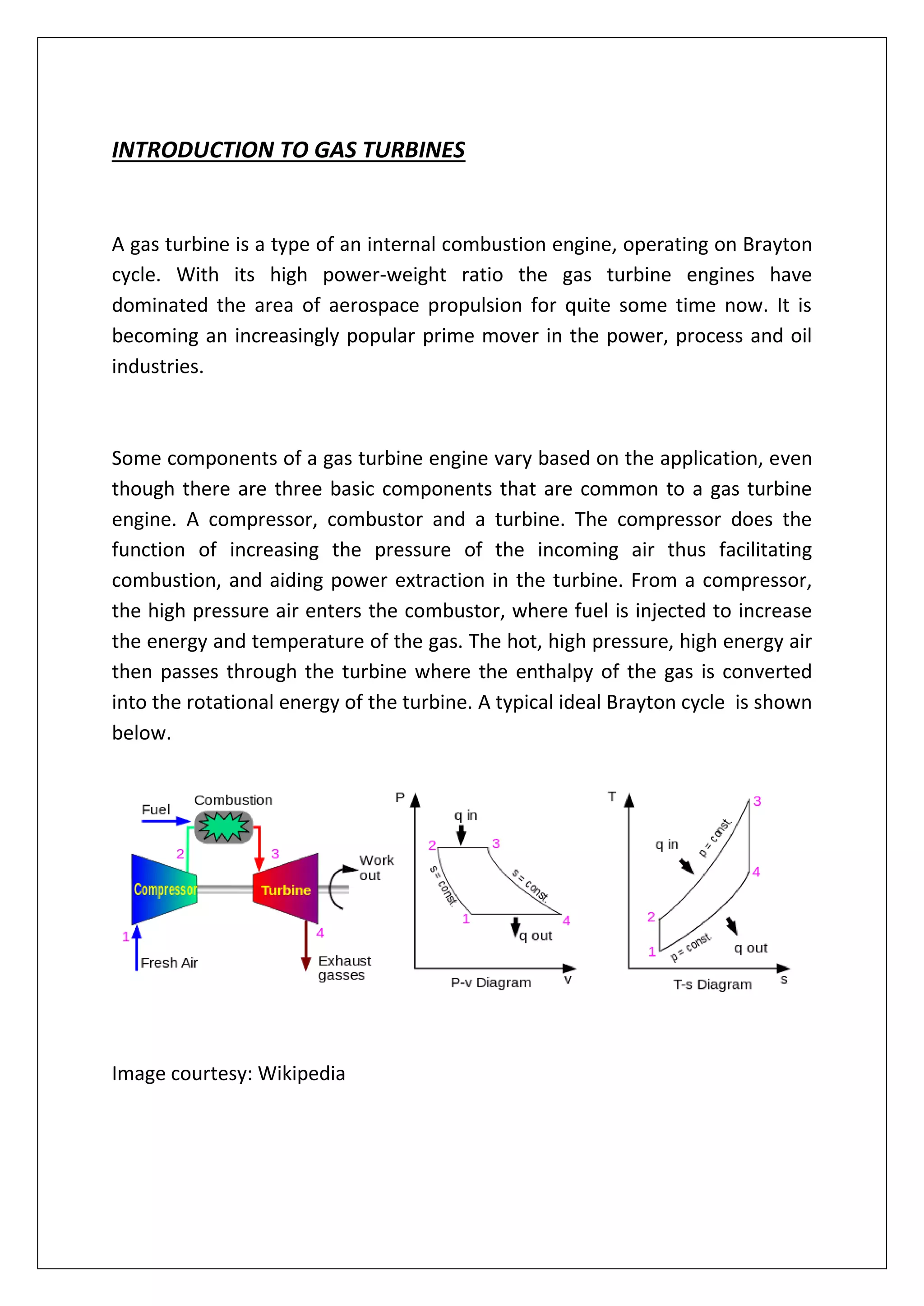 INTRODUCTION TO GAS TURBINES
A gas turbine is a type of an internal combustion engine, operating on Brayton
cycle. With its high power-weight ratio the gas turbine engines have
dominated the area of aerospace propulsion for quite some time now. It is
becoming an increasingly popular prime mover in the power, process and oil
industries.
Some components of a gas turbine engine vary based on the application, even
though there are three basic components that are common to a gas turbine
engine. A compressor, combustor and a turbine. The compressor does the
function of increasing the pressure of the incoming air thus facilitating
combustion, and aiding power extraction in the turbine. From a compressor,
the high pressure air enters the combustor, where fuel is injected to increase
the energy and temperature of the gas. The hot, high pressure, high energy air
then passes through the turbine where the enthalpy of the gas is converted
into the rotational energy of the turbine. A typical ideal Brayton cycle is shown
below.
Image courtesy: Wikipedia
 