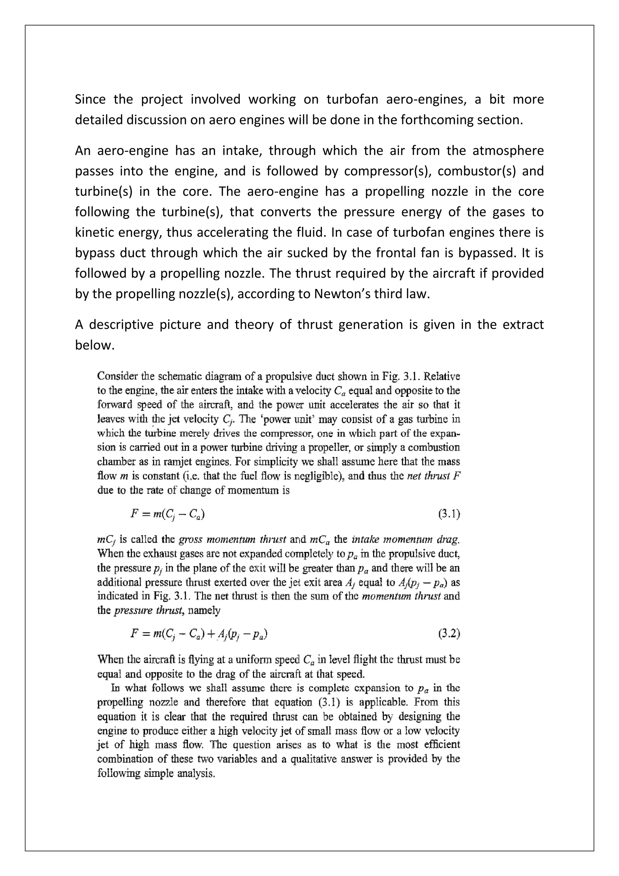Since the project involved working on turbofan aero-engines, a bit more
detailed discussion on aero engines will be done in the forthcoming section.
An aero-engine has an intake, through which the air from the atmosphere
passes into the engine, and is followed by compressor(s), combustor(s) and
turbine(s) in the core. The aero-engine has a propelling nozzle in the core
following the turbine(s), that converts the pressure energy of the gases to
kinetic energy, thus accelerating the fluid. In case of turbofan engines there is
bypass duct through which the air sucked by the frontal fan is bypassed. It is
followed by a propelling nozzle. The thrust required by the aircraft if provided
by the propelling nozzle(s), according to Newton’s third law.
A descriptive picture and theory of thrust generation is given in the extract
below.
 