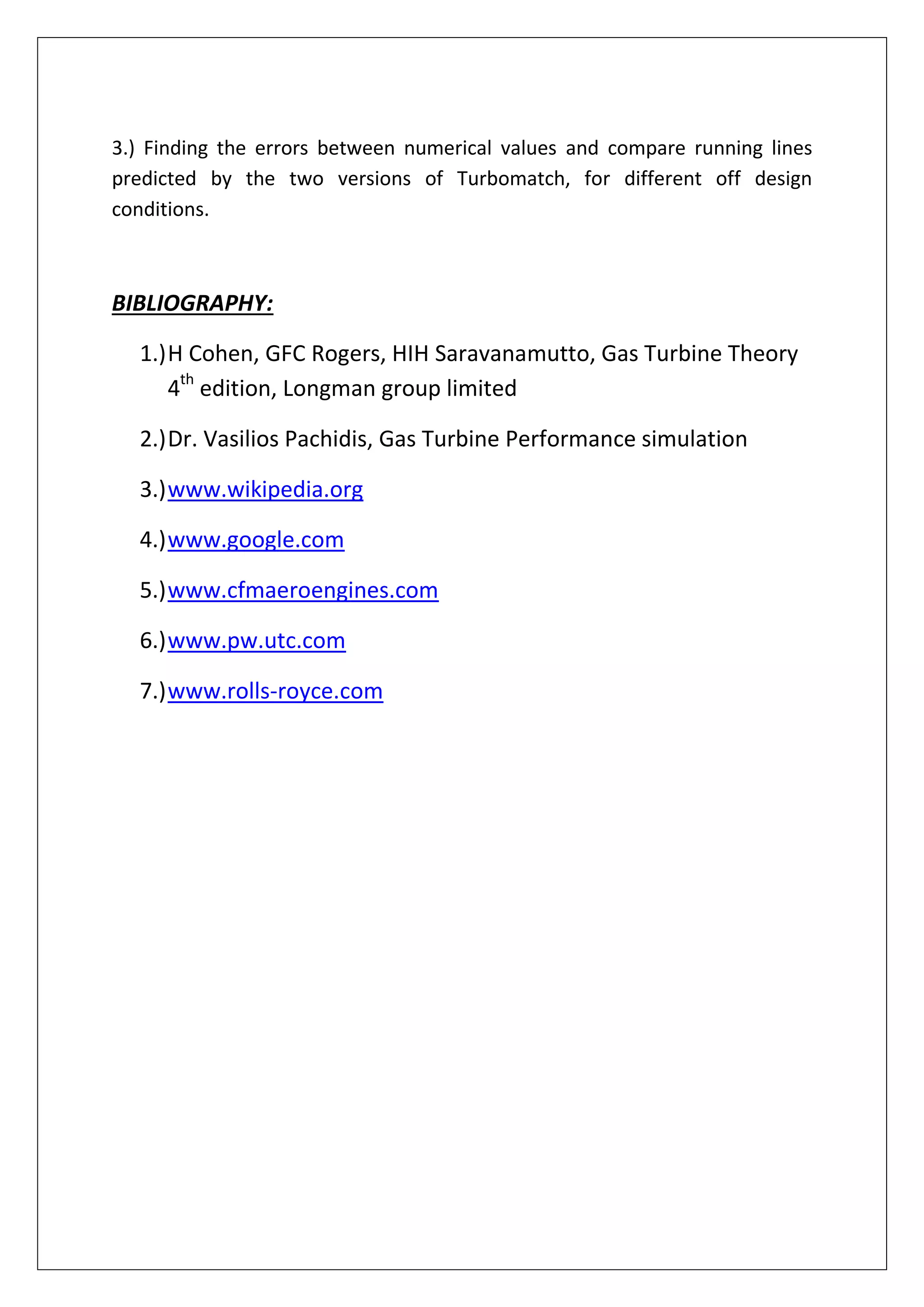 3.) Finding the errors between numerical values and compare running lines
predicted by the two versions of Turbomatch, for different off design
conditions.
BIBLIOGRAPHY:
1.)H Cohen, GFC Rogers, HIH Saravanamutto, Gas Turbine Theory
4th
edition, Longman group limited
2.)Dr. Vasilios Pachidis, Gas Turbine Performance simulation
3.)www.wikipedia.org
4.)www.google.com
5.)www.cfmaeroengines.com
6.)www.pw.utc.com
7.)www.rolls-royce.com
 